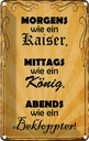 Blechschild 30x20 cm Morgens Kaiser mittags König Dekoration Spruch Zitat