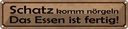 Blechschild 10x46 cm Schatz komm nörgeln Essen fertig Spruch Zitat