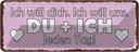 Blechschild 10x27 cm Du + Ich jeden Tag will dich Spruch Zitat